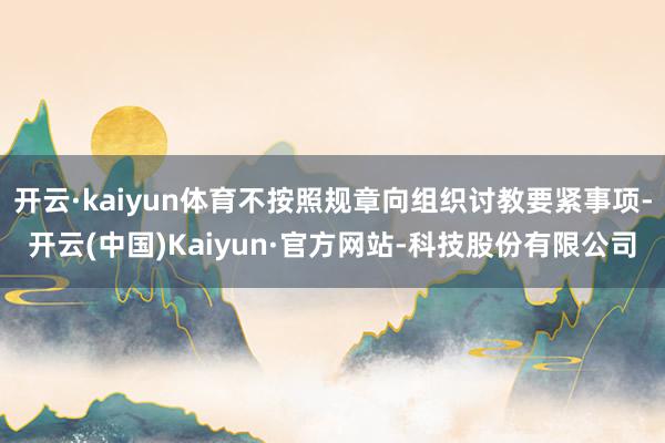 开云·kaiyun体育不按照规章向组织讨教要紧事项-开云(中国)Kaiyun·官方网站-科技股份有限公司