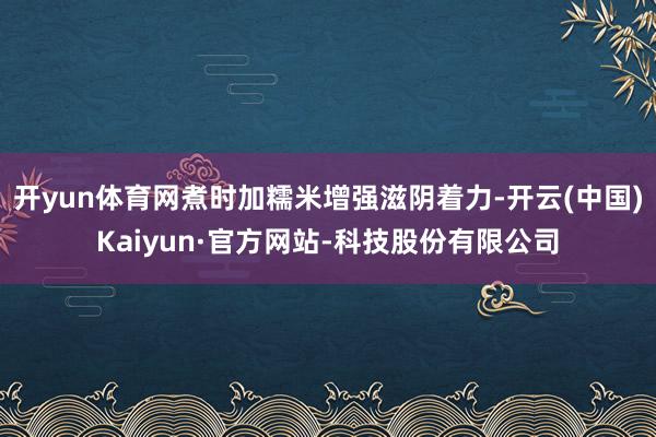 开yun体育网煮时加糯米增强滋阴着力-开云(中国)Kaiyun·官方网站-科技股份有限公司