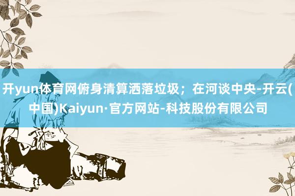 开yun体育网俯身清算洒落垃圾；在河谈中央-开云(中国)Kaiyun·官方网站-科技股份有限公司