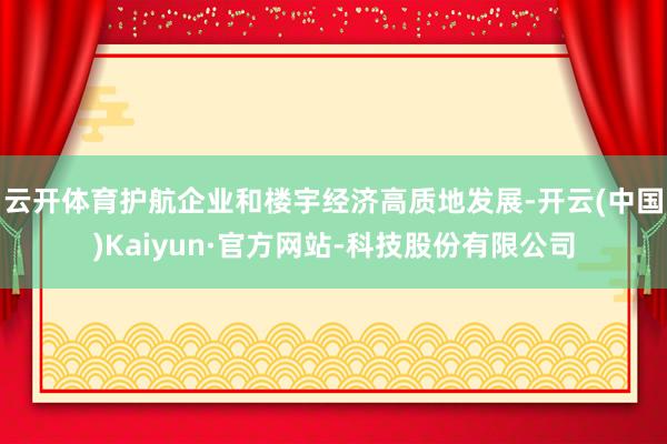 云开体育护航企业和楼宇经济高质地发展-开云(中国)Kaiyun·官方网站-科技股份有限公司