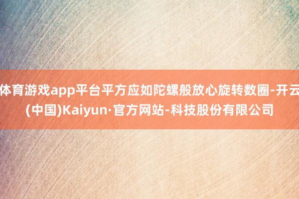 体育游戏app平台平方应如陀螺般放心旋转数圈-开云(中国)Kaiyun·官方网站-科技股份有限公司