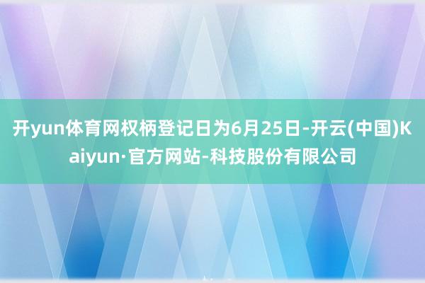 开yun体育网权柄登记日为6月25日-开云(中国)Kaiyun·官方网站-科技股份有限公司