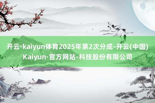 开云·kaiyun体育2025年第2次分成-开云(中国)Kaiyun·官方网站-科技股份有限公司