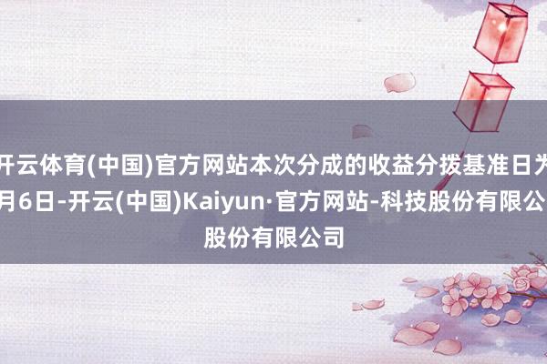 开云体育(中国)官方网站本次分成的收益分拨基准日为6月6日-开云(中国)Kaiyun·官方网站-科技股份有限公司