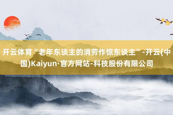 开云体育　　“老年东谈主的消劳作惊东谈主”-开云(中国)Kaiyun·官方网站-科技股份有限公司