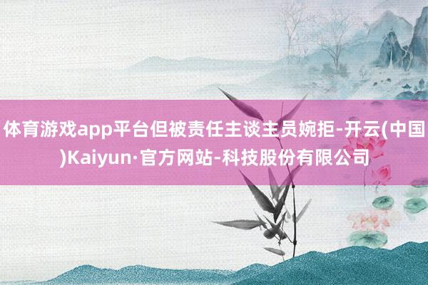体育游戏app平台但被责任主谈主员婉拒-开云(中国)Kaiyun·官方网站-科技股份有限公司