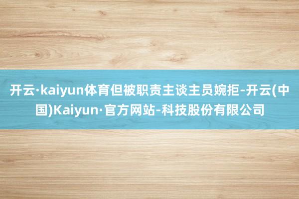 开云·kaiyun体育但被职责主谈主员婉拒-开云(中国)Kaiyun·官方网站-科技股份有限公司