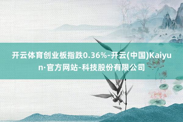 开云体育创业板指跌0.36%-开云(中国)Kaiyun·官方网站-科技股份有限公司