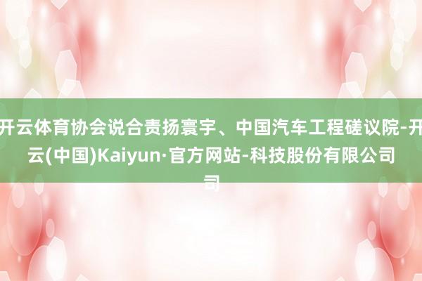 开云体育协会说合责扬寰宇、中国汽车工程磋议院-开云(中国)Kaiyun·官方网站-科技股份有限公司