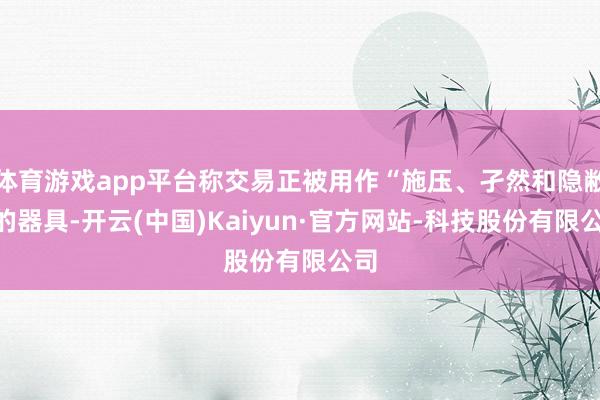体育游戏app平台称交易正被用作“施压、孑然和隐敝”的器具-开云(中国)Kaiyun·官方网站-科技股份有限公司