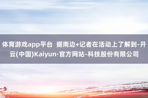 体育游戏app平台  据南边+记者在活动上了解到-开云(中国)Kaiyun·官方网站-科技股份有限公司