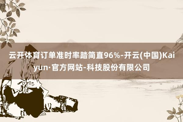 云开体育订单准时率踏简直96%-开云(中国)Kaiyun·官方网站-科技股份有限公司
