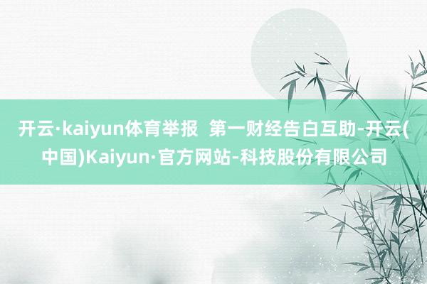 开云·kaiyun体育举报  第一财经告白互助-开云(中国)Kaiyun·官方网站-科技股份有限公司