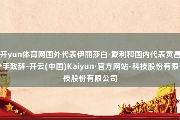 开yun体育网国外代表伊丽莎白·戴利和国内代表黄昌勇分手致辞-开云(中国)Kaiyun·官方网站-科技股份有限公司
