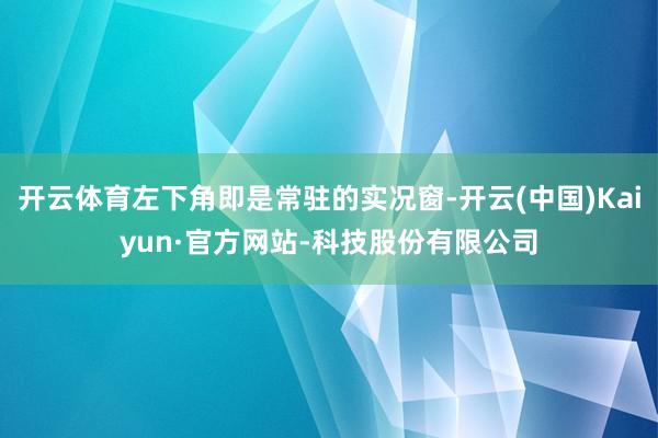 开云体育左下角即是常驻的实况窗-开云(中国)Kaiyun·官方网站-科技股份有限公司