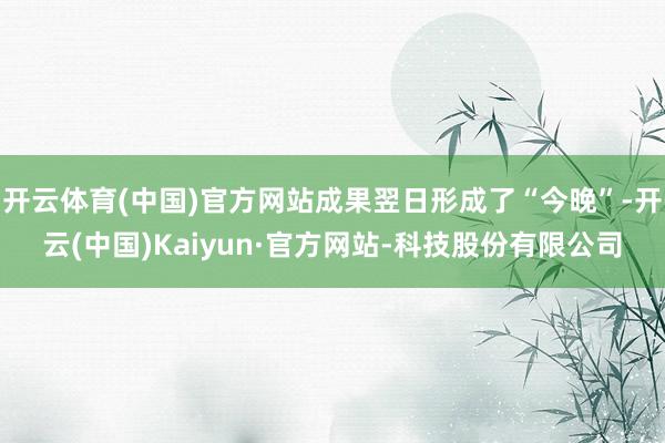 开云体育(中国)官方网站成果翌日形成了“今晚”-开云(中国)Kaiyun·官方网站-科技股份有限公司