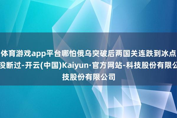 体育游戏app平台哪怕俄乌突破后两国关连跌到冰点都没断过-开云(中国)Kaiyun·官方网站-科技股份有限公司