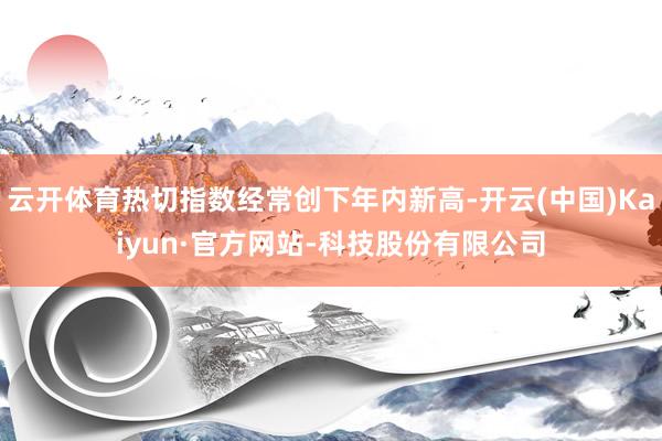 云开体育热切指数经常创下年内新高-开云(中国)Kaiyun·官方网站-科技股份有限公司