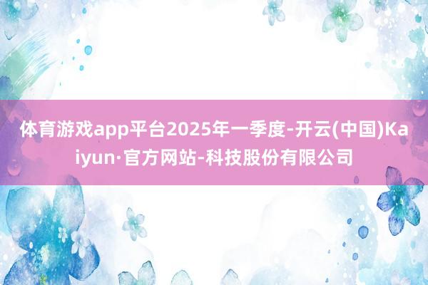 体育游戏app平台　　2025年一季度-开云(中国)Kaiyun·官方网站-科技股份有限公司