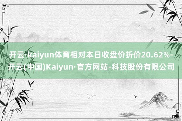 开云·kaiyun体育相对本日收盘价折价20.62%-开云(中国)Kaiyun·官方网站-科技股份有限公司