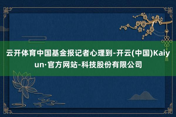 云开体育中国基金报记者心理到-开云(中国)Kaiyun·官方网站-科技股份有限公司