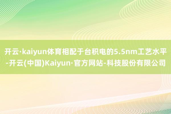 开云·kaiyun体育相配于台积电的5.5nm工艺水平-开云(中国)Kaiyun·官方网站-科技股份有限公司