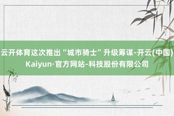 云开体育这次推出“城市骑士”升级筹谋-开云(中国)Kaiyun·官方网站-科技股份有限公司