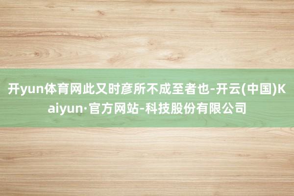 开yun体育网此又时彦所不成至者也-开云(中国)Kaiyun·官方网站-科技股份有限公司