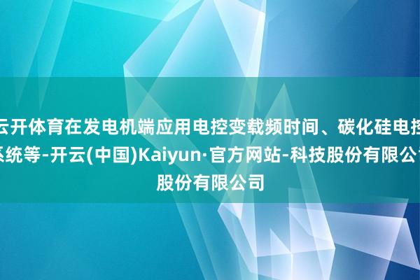 云开体育在发电机端应用电控变载频时间、碳化硅电控系统等-开云(中国)Kaiyun·官方网站-科技股份有限公司