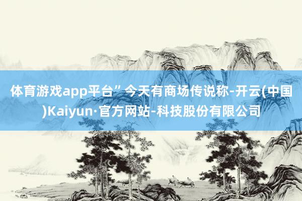 体育游戏app平台”　　今天有商场传说称-开云(中国)Kaiyun·官方网站-科技股份有限公司