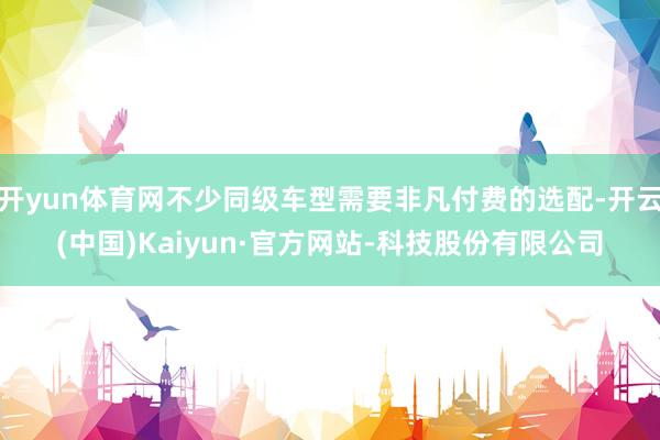 开yun体育网不少同级车型需要非凡付费的选配-开云(中国)Kaiyun·官方网站-科技股份有限公司