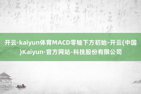 开云·kaiyun体育MACD零轴下方初始-开云(中国)Kaiyun·官方网站-科技股份有限公司