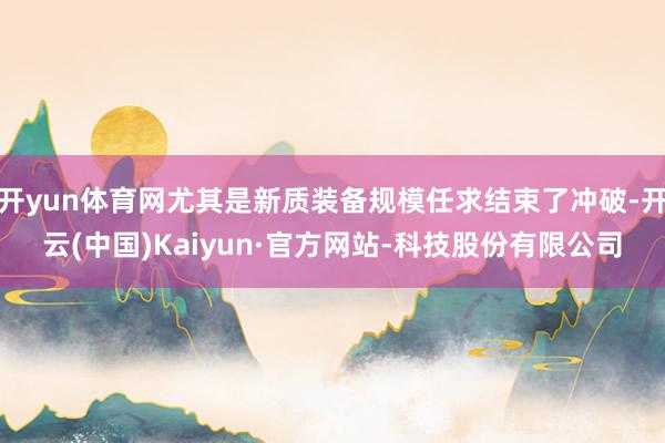 开yun体育网尤其是新质装备规模任求结束了冲破-开云(中国)Kaiyun·官方网站-科技股份有限公司