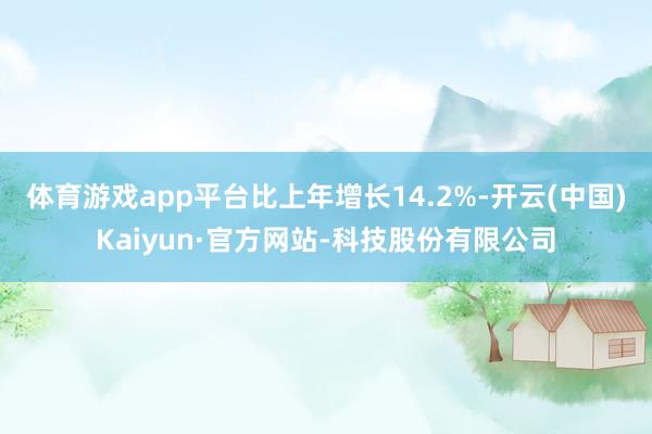 体育游戏app平台比上年增长14.2%-开云(中国)Kaiyun·官方网站-科技股份有限公司