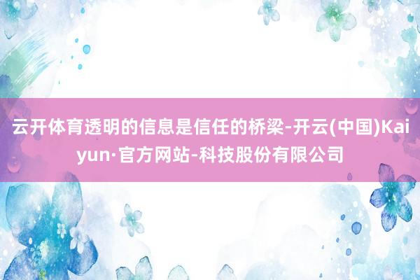 云开体育透明的信息是信任的桥梁-开云(中国)Kaiyun·官方网站-科技股份有限公司