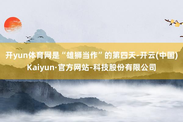 开yun体育网是“雄狮当作”的第四天-开云(中国)Kaiyun·官方网站-科技股份有限公司