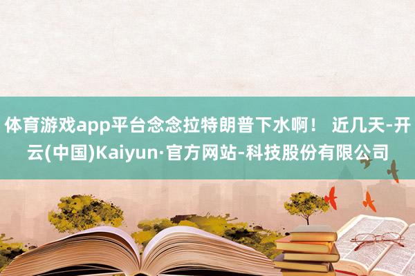 体育游戏app平台念念拉特朗普下水啊！ 近几天-开云(中国)Kaiyun·官方网站-科技股份有限公司