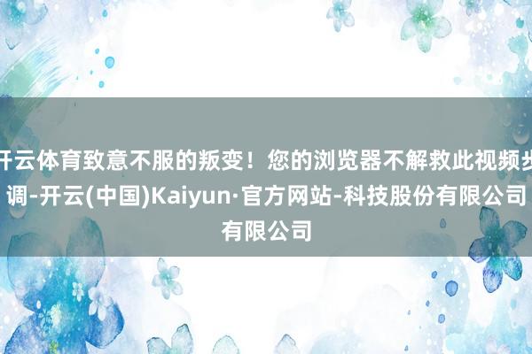 开云体育致意不服的叛变！您的浏览器不解救此视频步调-开云(中国)Kaiyun·官方网站-科技股份有限公司