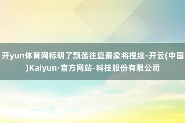 开yun体育网标明了飘荡往复景象将捏续-开云(中国)Kaiyun·官方网站-科技股份有限公司