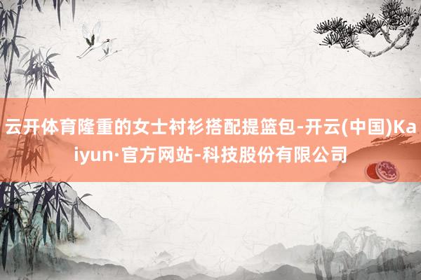 云开体育隆重的女士衬衫搭配提篮包-开云(中国)Kaiyun·官方网站-科技股份有限公司