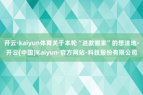 开云·kaiyun体育关于本轮“进款搬家”的想法地-开云(中国)Kaiyun·官方网站-科技股份有限公司