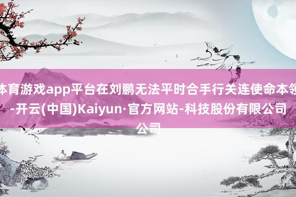 体育游戏app平台在刘鹏无法平时合手行关连使命本领-开云(中国)Kaiyun·官方网站-科技股份有限公司