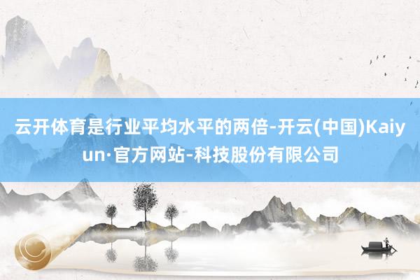 云开体育是行业平均水平的两倍-开云(中国)Kaiyun·官方网站-科技股份有限公司