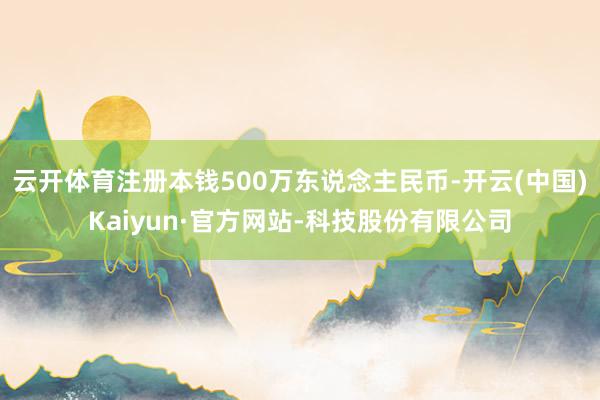 云开体育注册本钱500万东说念主民币-开云(中国)Kaiyun·官方网站-科技股份有限公司