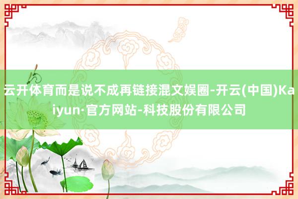 云开体育而是说不成再链接混文娱圈-开云(中国)Kaiyun·官方网站-科技股份有限公司