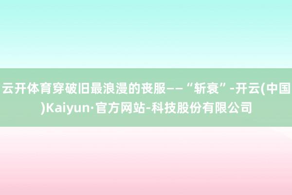 云开体育穿破旧最浪漫的丧服——“斩衰”-开云(中国)Kaiyun·官方网站-科技股份有限公司