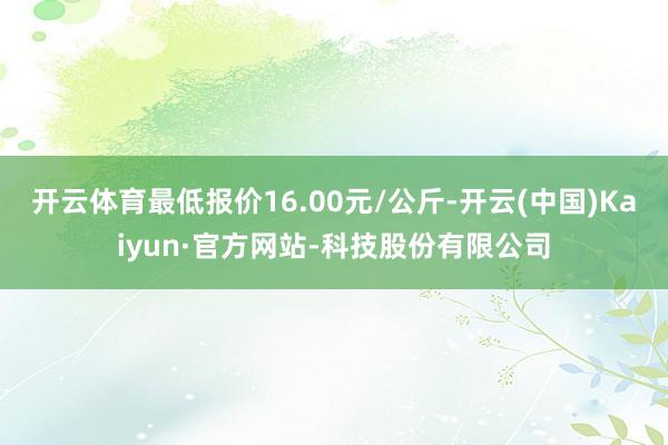 开云体育最低报价16.00元/公斤-开云(中国)Kaiyun·官方网站-科技股份有限公司