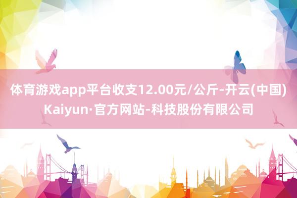 体育游戏app平台收支12.00元/公斤-开云(中国)Kaiyun·官方网站-科技股份有限公司