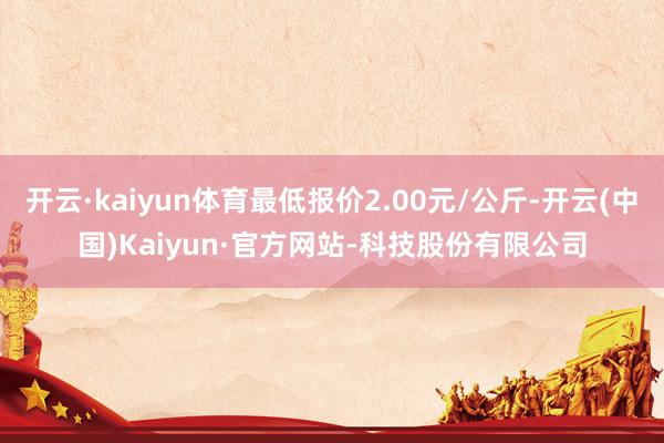 开云·kaiyun体育最低报价2.00元/公斤-开云(中国)Kaiyun·官方网站-科技股份有限公司