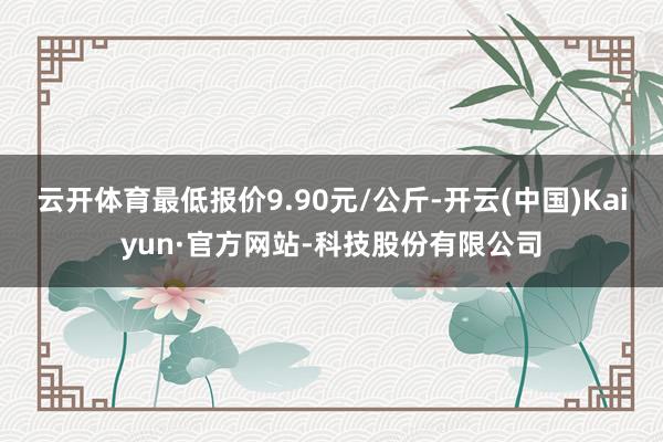 云开体育最低报价9.90元/公斤-开云(中国)Kaiyun·官方网站-科技股份有限公司